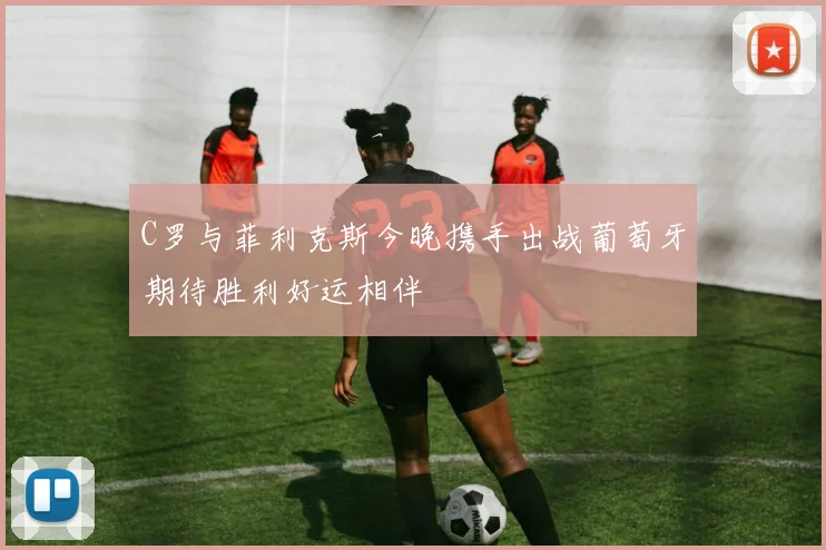 C罗与菲利克斯今晚携手出战葡萄牙期待胜利好运相伴