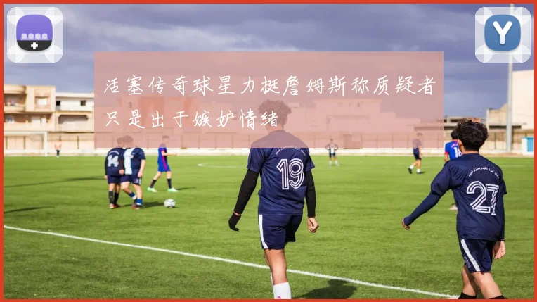 活塞传奇球星力挺詹姆斯称质疑者只是出于嫉妒情绪