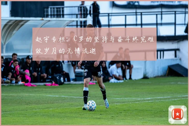 赵宇专栏：C罗的坚持与奋斗终究难敌岁月的无情流逝