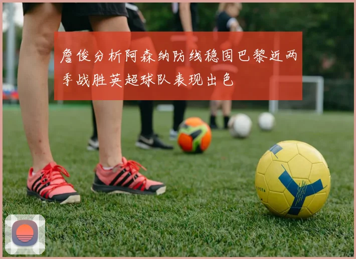 詹俊分析阿森纳防线稳固巴黎近两季战胜英超球队表现出色