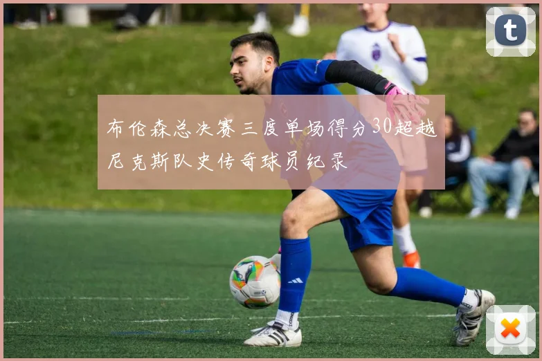 布伦森总决赛三度单场得分30超越尼克斯队史传奇球员纪录