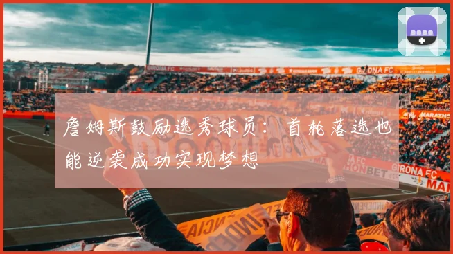 詹姆斯鼓励选秀球员：首轮落选也能逆袭成功实现梦想