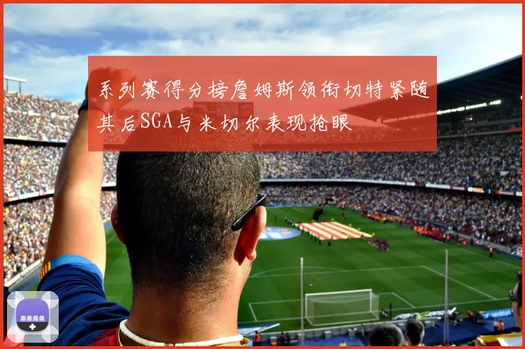 系列赛得分榜詹姆斯领衔切特紧随其后SGA与米切尔表现抢眼