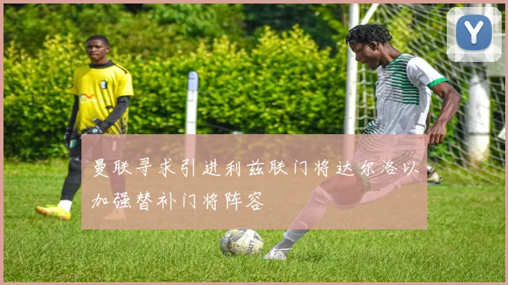 曼联寻求引进利兹联门将达尔洛以加强替补门将阵容
