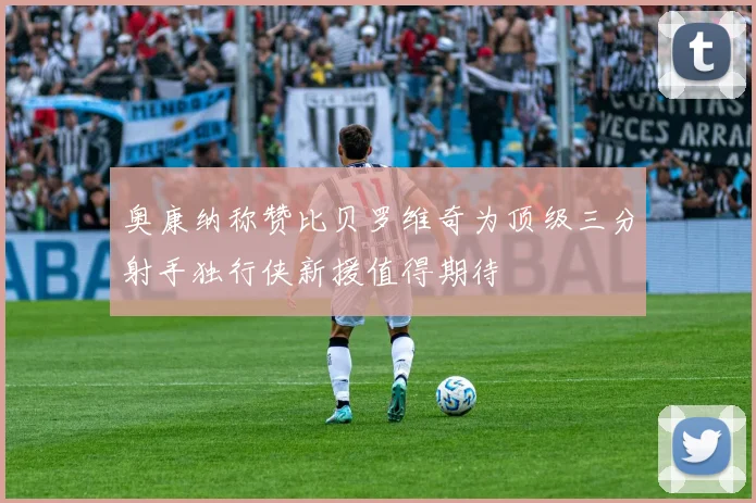 奥康纳称赞比贝罗维奇为顶级三分射手独行侠新援值得期待