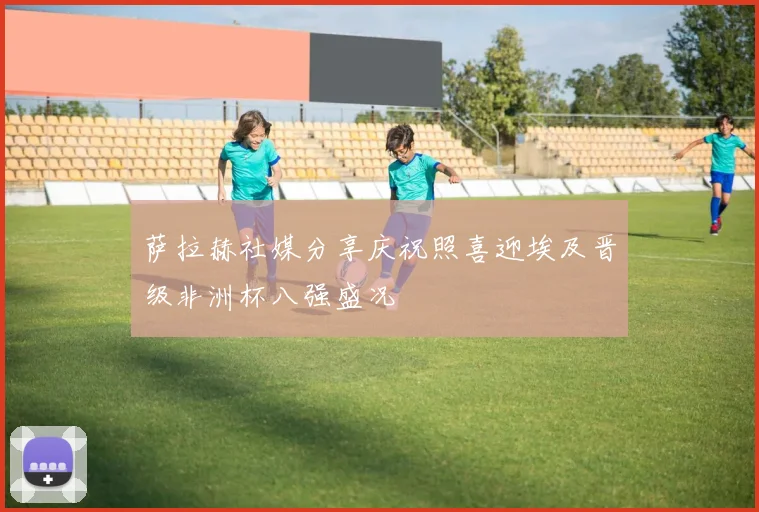 萨拉赫社媒分享庆祝照喜迎埃及晋级非洲杯八强盛况