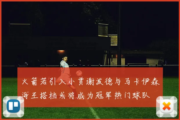 火箭若引入小贾谢泼德与马卡伊森海王搭档或将成为冠军热门球队