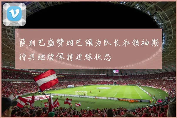 萨利巴盛赞姆巴佩为队长和领袖期待其继续保持进球状态