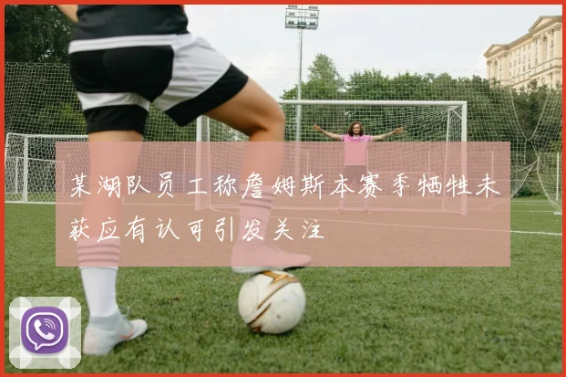 某湖队员工称詹姆斯本赛季牺牲未获应有认可引发关注