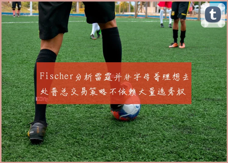 Fischer分析雷霆并非字母哥理想去处普总交易策略不依赖大量选秀权