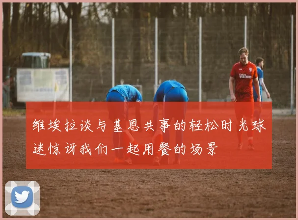 维埃拉谈与基恩共事的轻松时光球迷惊讶我们一起用餐的场景