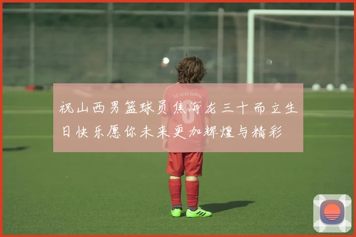 祝山西男篮球员焦海龙三十而立生日快乐愿你未来更加辉煌与精彩